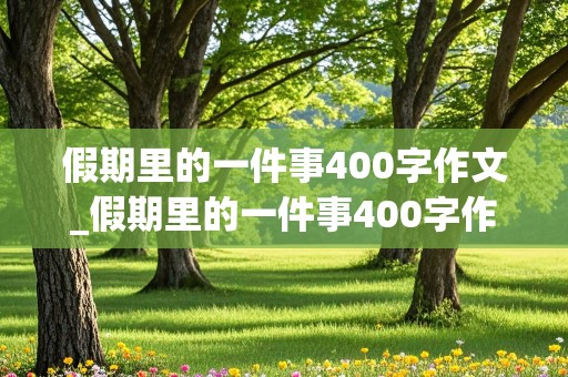 假期里的一件事400字作文_假期里的一件事400字作文清明节