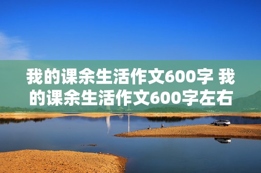 我的课余生活作文600字 我的课余生活作文600字左右