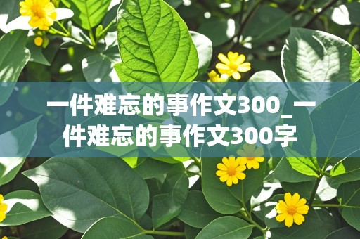 一件难忘的事作文300_一件难忘的事作文300字