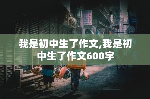 我是初中生了作文,我是初中生了作文600字