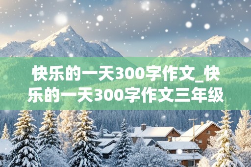 快乐的一天300字作文_快乐的一天300字作文三年级