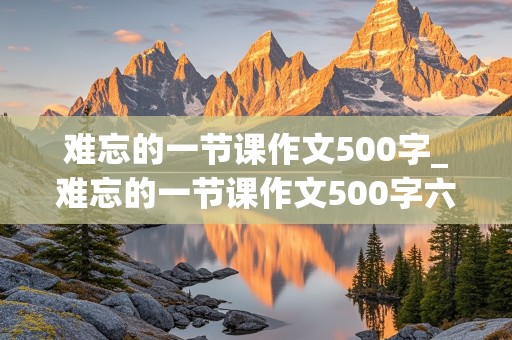 难忘的一节课作文500字_难忘的一节课作文500字六年级