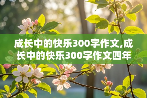 成长中的快乐300字作文,成长中的快乐300字作文四年级上册