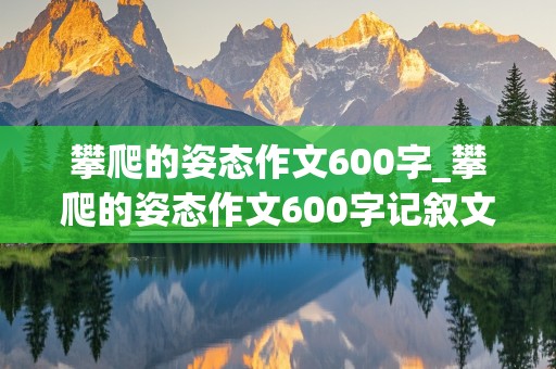 攀爬的姿态作文600字_攀爬的姿态作文600字记叙文