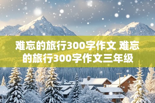 难忘的旅行300字作文 难忘的旅行300字作文三年级