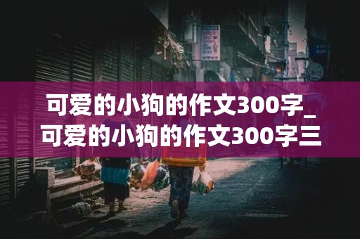 可爱的小狗的作文300字_可爱的小狗的作文300字三年级