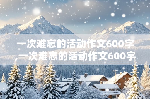 一次难忘的活动作文600字,一次难忘的活动作文600字左右