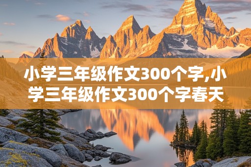 小学三年级作文300个字,小学三年级作文300个字春天怎么写