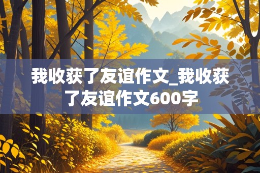 我收获了友谊作文_我收获了友谊作文600字