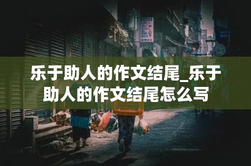 乐于助人的作文结尾_乐于助人的作文结尾怎么写