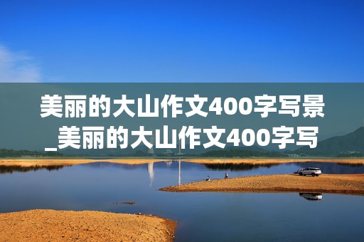 美丽的大山作文400字写景_美丽的大山作文400字写景三年级