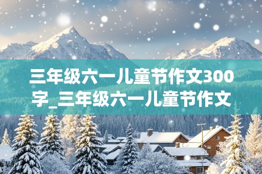 三年级六一儿童节作文300字_三年级六一儿童节作文300字作文怎么写