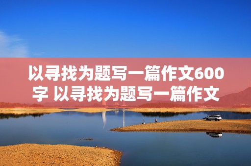 以寻找为题写一篇作文600字 以寻找为题写一篇作文600字记叙文