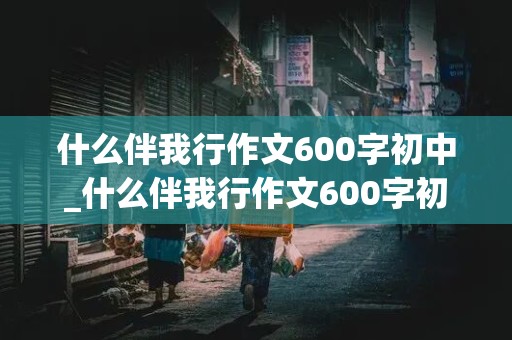 什么伴我行作文600字初中_什么伴我行作文600字初中作文