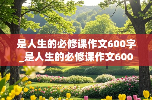 是人生的必修课作文600字_是人生的必修课作文600字记叙文