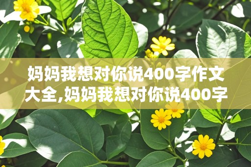 妈妈我想对你说400字作文大全,妈妈我想对你说400字作文大全免费