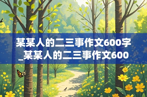 某某人的二三事作文600字_某某人的二三事作文600字初一