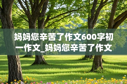 妈妈您辛苦了作文600字初一作文_妈妈您辛苦了作文600字初一作文怎么写