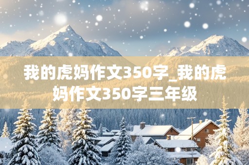 我的虎妈作文350字_我的虎妈作文350字三年级