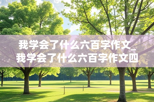 我学会了什么六百字作文_我学会了什么六百字作文四年级