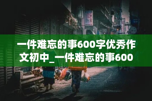 一件难忘的事600字优秀作文初中_一件难忘的事600字优秀作文初中记叙文