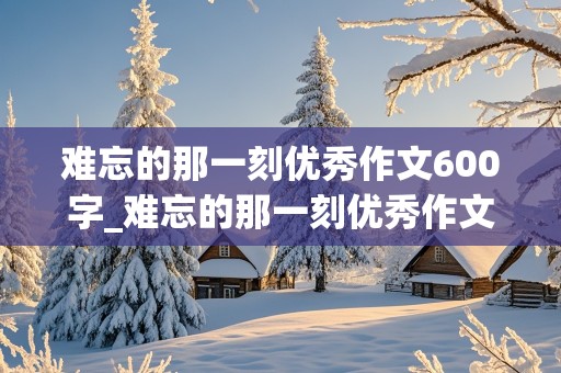 难忘的那一刻优秀作文600字_难忘的那一刻优秀作文600字初一