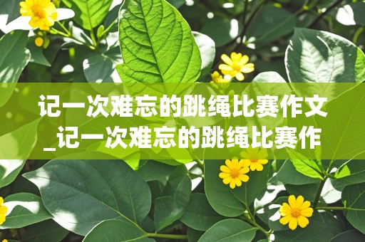 记一次难忘的跳绳比赛作文_记一次难忘的跳绳比赛作文400字