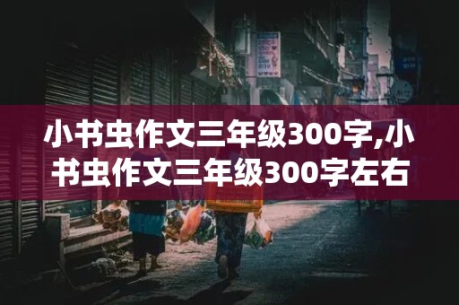 小书虫作文三年级300字,小书虫作文三年级300字左右怎么写