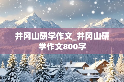 井冈山研学作文_井冈山研学作文800字