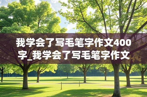 我学会了写毛笔字作文400字_我学会了写毛笔字作文400字四年级