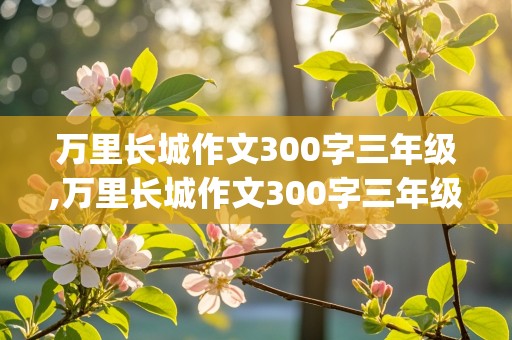 万里长城作文300字三年级,万里长城作文300字三年级(全文)