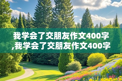 我学会了交朋友作文400字,我学会了交朋友作文400字四年级