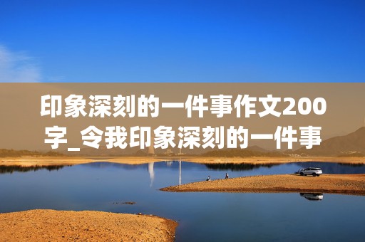 印象深刻的一件事作文200字_令我印象深刻的一件事作文200字