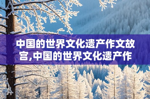 中国的世界文化遗产作文故宫,中国的世界文化遗产作文故宫400字