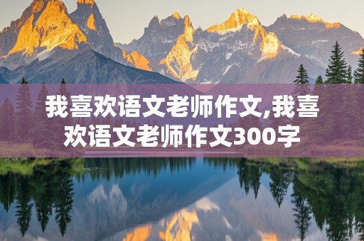 我喜欢语文老师作文,我喜欢语文老师作文300字