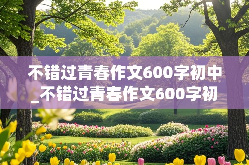 不错过青春作文600字初中_不错过青春作文600字初中记叙文