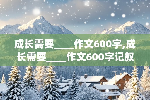 成长需要____作文600字,成长需要____作文600字记叙文