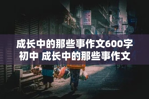 成长中的那些事作文600字初中 成长中的那些事作文600字初中生