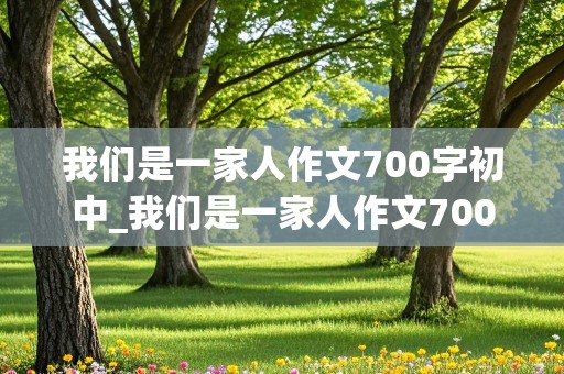 我们是一家人作文700字初中_我们是一家人作文700字初中作文