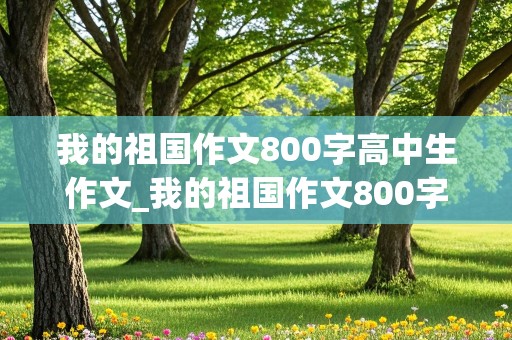 我的祖国作文800字高中生作文_我的祖国作文800字高中生作文免费