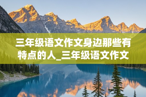 三年级语文作文身边那些有特点的人_三年级语文作文身边那些有特点的人300字