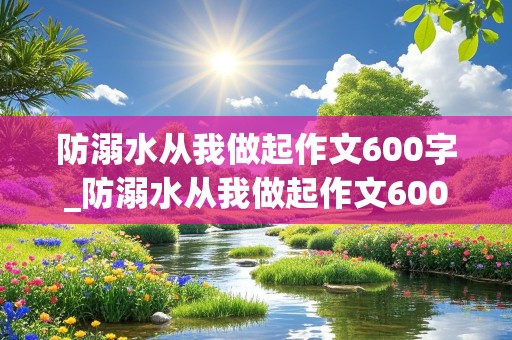 防溺水从我做起作文600字_防溺水从我做起作文600字优秀