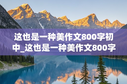 这也是一种美作文800字初中_这也是一种美作文800字初中记叙文