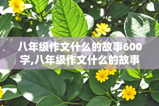 八年级作文什么的故事600字,八年级作文什么的故事600字以上