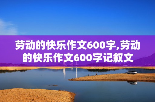 劳动的快乐作文600字,劳动的快乐作文600字记叙文