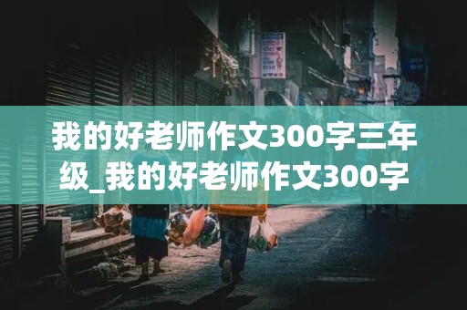 我的好老师作文300字三年级_我的好老师作文300字三年级下册