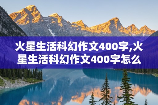 火星生活科幻作文400字,火星生活科幻作文400字怎么写