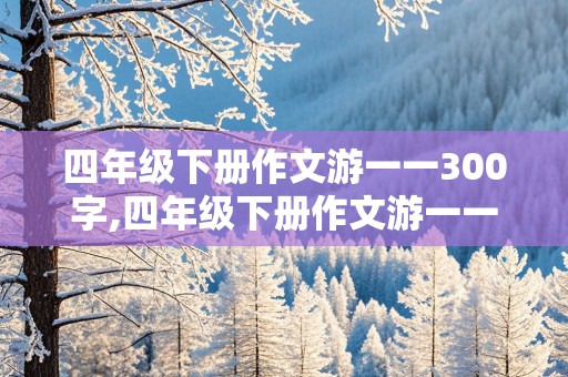 四年级下册作文游一一300字,四年级下册作文游一一300字左右