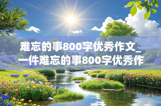 难忘的事800字优秀作文_一件难忘的事800字优秀作文