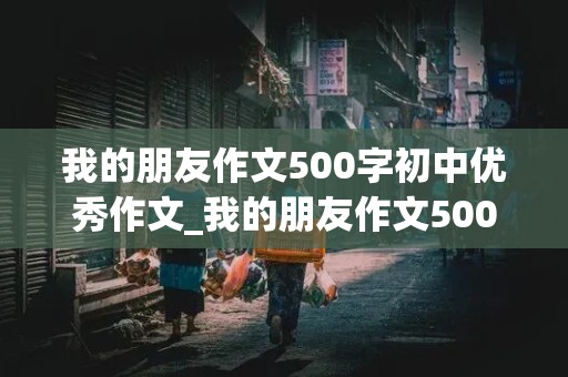 我的朋友作文500字初中优秀作文_我的朋友作文500字初中优秀作文大全